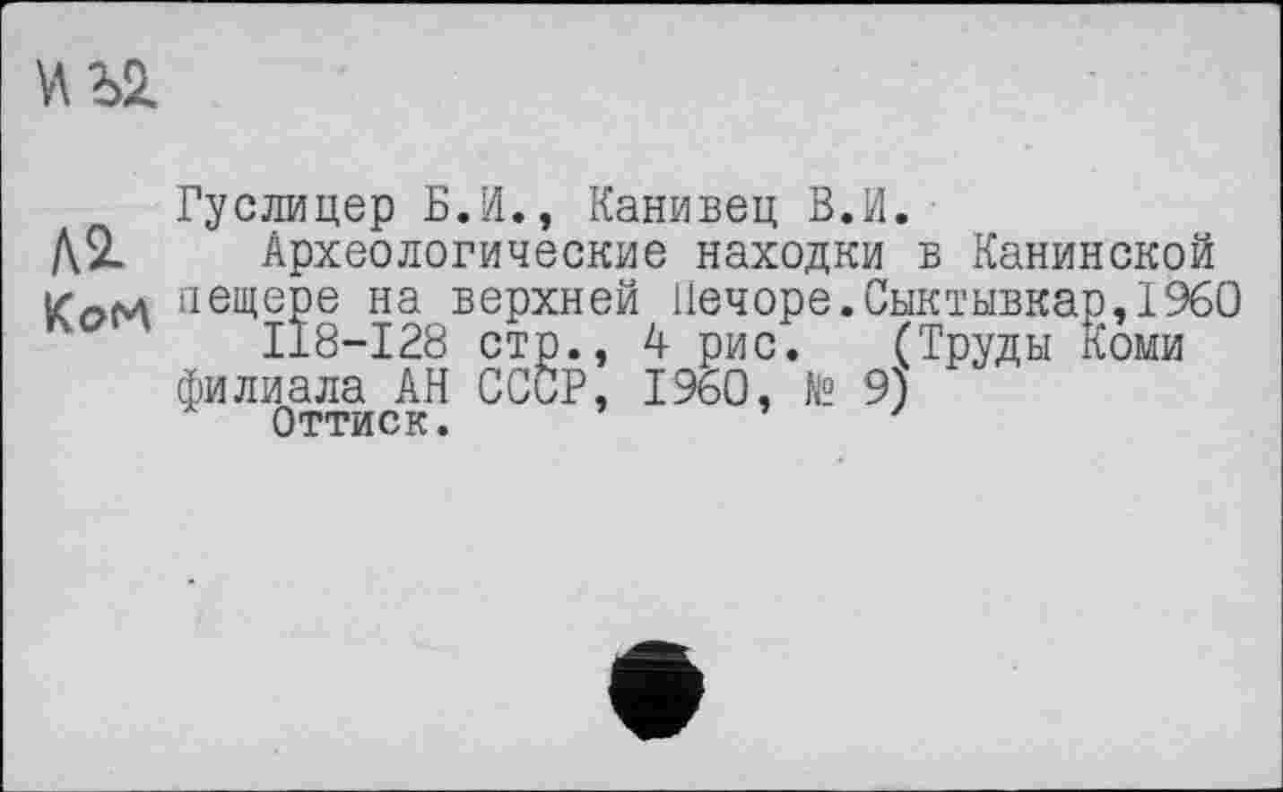 ﻿\АЪ2.
Гуслицер Б.И., Канивец В.И.
Д2. Археологические находки в Канинской пещере на верхней Печоре.Сыктывкар,I960
II8-I28 стр., 4 рис. (Труды Коми
филиала АН СССР, I960, № 9)
Оттиск.	'